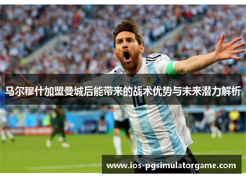 马尔穆什加盟曼城后能带来的战术优势与未来潜力解析