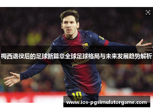 梅西退役后的足球新篇章全球足球格局与未来发展趋势解析