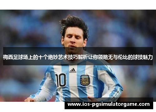 梅西足球场上的十个绝妙艺术技巧解析让你领略无与伦比的球技魅力