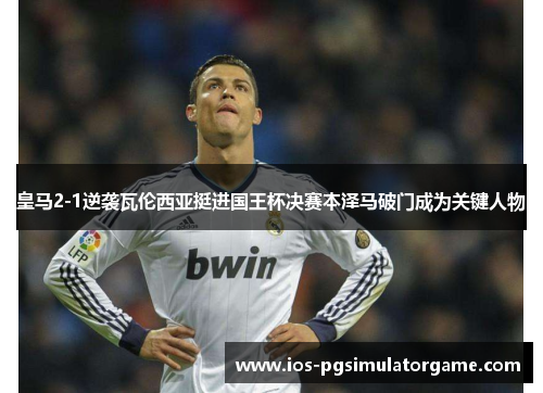 皇马2-1逆袭瓦伦西亚挺进国王杯决赛本泽马破门成为关键人物