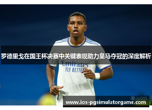 罗德里戈在国王杯决赛中关键表现助力皇马夺冠的深度解析